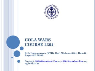 COLA WARS COURSE 2304 Erik Ingemansson (KTH), Karl Nielsen 40201, Henrik Engervall 20846 Contact:  [email_address] hhs .se ,  [email_address] hhs .se , egjin@kth.se 