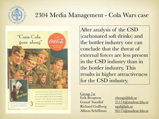 2304 Media Management - Cola Wars case

               After analysis of the CSD
               (carbonated soft drinks) and
               the bottler industry one can
               conclude that the threat of
               external forces are less present
               in the CSD industry than in
               the bottler industry. This
               results in higher attractiveness
               for the CSD industry.

               Group 7a:
               Erik Bengtson       ebengt@kth.se
               Gustaf Sundlöf      21174@student.hhs.se
               Richard Gullberg    rgul@kth.se
               Allison Schiffman   92175@student.hhs.se
 