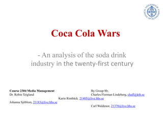 Coca Cola Wars - An analysis of the soda drink industry in the twenty-first century Course 2304 Media Management 			By Group 8b;  Dr. Robin Teigland 				Charles Florman Lindeberg, chafl@kth.se 			Karin Rimbäck. 21405@live.hhs.se Johanna Sjöblom, 21183@live.hhs.se 					Carl Waldenor, 21370@live.hhs.se 