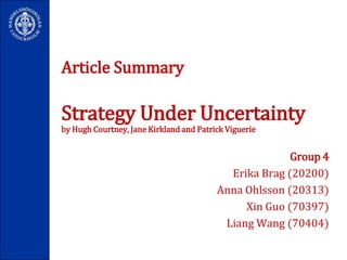 Article SummaryStrategy Under Uncertaintyby Hugh Courtney, Jane Kirkland and Patrick Viguerie Group 4 Erika Brag (20200)  Anna Ohlsson (20313)  XinGuo (70397)  Liang Wang (70404)   