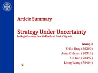 Article SummaryStrategy Under Uncertaintyby Hugh Courtney, Jane Kirkland and Patrick Viguerie Group 4 Erika Brag (20200)  Anna Ohlsson (20313)  XinGuo (70397)  Liang Wang (70404)   