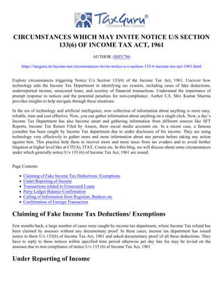 CIRCUMSTANCES WHICH MAY INVITE NOTICE U/S SECTION
133(6) OF INCOME TAX ACT, 1961
AUTHOR :SHIV786
https://taxguru.in/income-tax/circumstances-invite-notice-u-s-section-133-6-income-tax-act-1961.html
Explore circumstances triggering Notice U/s Section 133(6) of the Income Tax Act, 1961. Uncover how
technology aids the Income Tax Department in identifying tax evasion, including cases of fake deductions,
underreported income, unsecured loans, and scrutiny of financial transactions. Understand the importance of
prompt response to notices and the potential penalties for non-compliance. Author CA. Shiv Kumar Sharma
provides insights to help navigate through these situations.
In the era of technology and artificial intelligence, now collection of information about anything is more easy,
reliable, time and cost effective. Now, you can gather information about anything on a single click. Now, a day’s
Income Tax Department has also become smart and gathering information from different sources like SFT
Reports, Income Tax Return Filed by Assess, there social media accounts etc. In a recent case, a famous
youtuber has been caught by Income Tax department due to under disclosure of his income. They are using
technology very effectively to gather more and more information about any person before taking any action
against him. This practice help them to recover more and more taxes from tax evaders and to avoid further
litigation at higher level like at CIT(A), ITAT, Courts etc. In this blog, we will discuss about some circumstances
under which generally notice U/s 133 (6) of Income Tax Act, 1961 are issued.
Page Contents
Claiming of Fake Income Tax Deductions/ Exemptions
Under Reporting of Income
Transactions related to Unsecured Loans
Party Ledger Balance Confirmation
Calling of Information from Registrar, Bankers etc
Confirmation of Foreign Transaction
Claiming of Fake Income Tax Deductions/ Exemptions
Few months back, a large number of cases were caught by income tax department, where Income Tax refund has
been claimed by assesses without any documentary proof. In these cases, income tax department has issued
notice to them U/s 133(6) of Income Tax Act, 1961 and asked documentary proof of all these deductions. They
have to reply to these notices within specified time period otherwise per day late fee may be levied on the
assessee due to non compliance of notice U/s 133 (6) of Income Tax Act, 1961
Under Reporting of Income
 