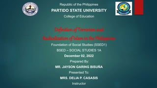 Republic of the Philippines
PARTIDO STATE UNIVERSITY
College of Education
Definition of Terrorism and
Radicalization of Islamin the Philippines
Foundation of Social Studies (SSED1)
BSED – SOCIAL STUDIES 1A
December 02, 2022
Prepared By:
MR. JAYSON GARING BISUÑA
Presented To:
MRS. DELIA P. CASASIS
Instructor
 