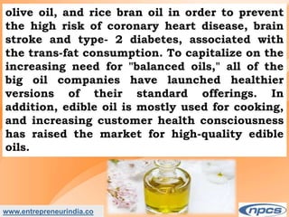 www.entrepreneurindia.co
olive oil, and rice bran oil in order to prevent
the high risk of coronary heart disease, brain
stroke and type- 2 diabetes, associated with
the trans-fat consumption. To capitalize on the
increasing need for "balanced oils," all of the
big oil companies have launched healthier
versions of their standard offerings. In
addition, edible oil is mostly used for cooking,
and increasing customer health consciousness
has raised the market for high-quality edible
oils.
 