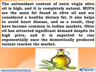 www.entrepreneurindia.co
The antioxidant content of extra virgin olive
oil is high, and it is completely natural. MUFA
are the main fat found in olive oil and are
considered a healthy dietary fat. It also helps
to avoid heart disease, and as a result, they
have become common in Indian markets. Olive
oil has attracted significant demand despite its
high price, and it is expected to rise
exponentially once the domestically produced
variant reaches the market.
 