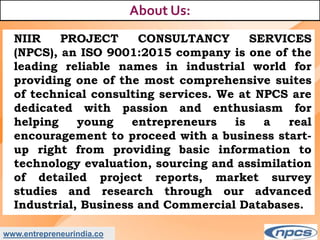 www.entrepreneurindia.co
About Us:
NIIR PROJECT CONSULTANCY SERVICES
(NPCS), an ISO 9001:2015 company is one of the
leading reliable names in industrial world for
providing one of the most comprehensive suites
of technical consulting services. We at NPCS are
dedicated with passion and enthusiasm for
helping young entrepreneurs is a real
encouragement to proceed with a business start-
up right from providing basic information to
technology evaluation, sourcing and assimilation
of detailed project reports, market survey
studies and research through our advanced
Industrial, Business and Commercial Databases.
 