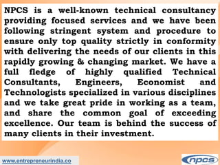 www.entrepreneurindia.co
NPCS is a well-known technical consultancy
providing focused services and we have been
following stringent system and procedure to
ensure only top quality strictly in conformity
with delivering the needs of our clients in this
rapidly growing & changing market. We have a
full fledge of highly qualified Technical
Consultants, Engineers, Economist and
Technologists specialized in various disciplines
and we take great pride in working as a team,
and share the common goal of exceeding
excellence. Our team is behind the success of
many clients in their investment.
 