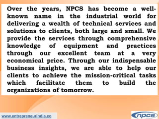 www.entrepreneurindia.co
Over the years, NPCS has become a well-
known name in the industrial world for
delivering a wealth of technical services and
solutions to clients, both large and small. We
provide the services through comprehensive
knowledge of equipment and practices
through our excellent team at a very
economical price. Through our indispensable
business insights, we are able to help our
clients to achieve the mission-critical tasks
which facilitate them to build the
organizations of tomorrow.
 