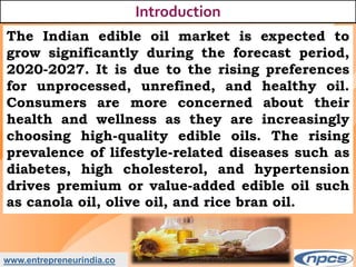 www.entrepreneurindia.co
Introduction
The Indian edible oil market is expected to
grow significantly during the forecast period,
2020-2027. It is due to the rising preferences
for unprocessed, unrefined, and healthy oil.
Consumers are more concerned about their
health and wellness as they are increasingly
choosing high-quality edible oils. The rising
prevalence of lifestyle-related diseases such as
diabetes, high cholesterol, and hypertension
drives premium or value-added edible oil such
as canola oil, olive oil, and rice bran oil.
 