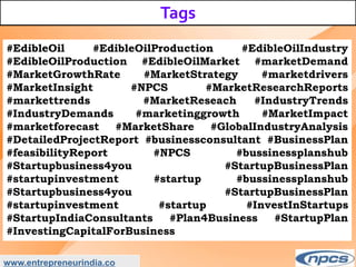 Tags
www.entrepreneurindia.co
#EdibleOil #EdibleOilProduction #EdibleOilIndustry
#EdibleOilProduction #EdibleOilMarket #marketDemand
#MarketGrowthRate #MarketStrategy #marketdrivers
#MarketInsight #NPCS #MarketResearchReports
#markettrends #MarketReseach #IndustryTrends
#IndustryDemands #marketinggrowth #MarketImpact
#marketforecast #MarketShare #GlobalIndustryAnalysis
#DetailedProjectReport #businessconsultant #BusinessPlan
#feasibilityReport #NPCS #bussinessplanshub
#Startupbusiness4you #StartupBusinessPlan
#startupinvestment #startup #bussinessplanshub
#Startupbusiness4you #StartupBusinessPlan
#startupinvestment #startup #InvestInStartups
#StartupIndiaConsultants #Plan4Business #StartupPlan
#InvestingCapitalForBusiness
 