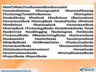 www.entrepreneurindia.co
#HowToMakeYourBusinessMoreSuccessful
#investorbusiness #Startupcapital #BusinessPlanning
#TechnologyTrendsForBusiness #StartupIdea
#bookoftheday #Newbook #NewRelease #Businessbook
#InvestmentBook #StartupBook #bookoftheday #Newbook
#NewRelease #Businessbook #InvestmentBook
#StartupBook #TechnologyBooks #booksbooksbooks #book
#bookreview #bookblogging #bookstagram #techbooks
#TechnicalBooks #ManufacturingBooks #hardcoverbook
#booksmarket #marketbooks #marketyourbook
#MakeMyBooks #SellBooksOnline #ProductionBooks
#InvestmentBooks #BusinessAdviceBooks
#littlebookseriesoninvestment #investbooks
#bestinvestmentbooks #StratupBusinessBooks
#ProjectBooks #ReportBooks
 
