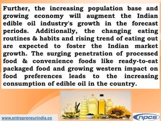 www.entrepreneurindia.co
Further, the increasing population base and
growing economy will augment the Indian
edible oil industry's growth in the forecast
periods. Additionally, the changing eating
routines & habits and rising trend of eating out
are expected to foster the Indian market
growth. The surging penetration of processed
food & convenience foods like ready-to-eat
packaged food and growing western impact on
food preferences leads to the increasing
consumption of edible oil in the country.
 