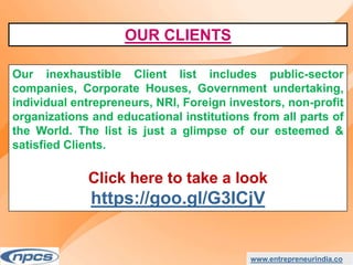 www.entrepreneurindia.co
Our inexhaustible Client list includes public-sector
companies, Corporate Houses, Government undertaking,
individual entrepreneurs, NRI, Foreign investors, non-profit
organizations and educational institutions from all parts of
the World. The list is just a glimpse of our esteemed &
satisfied Clients.
Click here to take a look
https://goo.gl/G3ICjV
OUR CLIENTS
 