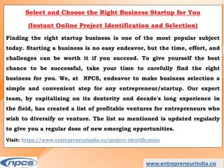 www.entrepreneurindia.co
Select and Choose the Right Business Startup for You
(Instant Online Project Identification and Selection)
Finding the right startup business is one of the most popular subject
today. Starting a business is no easy endeavor, but the time, effort, and
challenges can be worth it if you succeed. To give yourself the best
chance to be successful, take your time to carefully find the right
business for you. We, at NPCS, endeavor to make business selection a
simple and convenient step for any entrepreneur/startup. Our expert
team, by capitalizing on its dexterity and decade's long experience in
the field, has created a list of profitable ventures for entrepreneurs who
wish to diversify or venture. The list so mentioned is updated regularly
to give you a regular dose of new emerging opportunities.
Visit: https://www.entrepreneurindia.co/project-identification
 