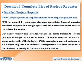 www.entrepreneurindia.co
Download Complete List of Project Reports:
 Detailed Project Reports
Visit:- https://www.entrepreneurindia.co/complete-project-list
NPCS is manned by engineers, planners, specialists, financial experts,
economic analysts and design specialists with extensive experience in
the related industries.
Our Market Survey cum Detailed Techno Economic Feasibility Report
provides an insight of market in India. The report assesses the market
sizing and growth of the Industry. While expanding a current business or
while venturing into new business, entrepreneurs are often faced with
the dilemma of zeroing in on a suitable product/line.
 