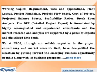 www.entrepreneurindia.co
Working Capital Requirement, uses and applications, Plant
Layout, Project Financials, Process Flow Sheet, Cost of Project,
Projected Balance Sheets, Profitability Ratios, Break Even
Analysis. The DPR (Detailed Project Report) is formulated by
highly accomplished and experienced consultants and the
market research and analysis are supported by a panel of experts
and digitalized data bank.
We at NPCS, through our reliable expertise in the project
consultancy and market research field, have demystified the
situation by putting forward the emerging business opportunity
in India along with its business prospects……Read more
 