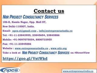 Contact us
106-E, Kamla Nagar, Opp. Mall ST,
New Delhi-110007, India.
Email: npcs.ei@gmail.com , info@entrepreneurindia.co
Tel: +91-11-23843955, 23845654, 23845886
Mobile: +91-9097075054, 8800733955
Fax: +91-11-23845886
Website : www.entrepreneurindia.co , www.niir.org
Take a look at on #StreetView
https://goo.gl/VstWkd
www.entrepreneurindia.co
 
