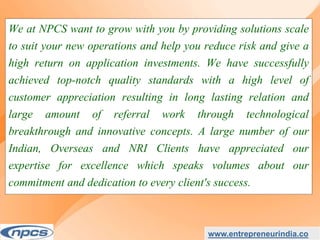 We at NPCS want to grow with you by providing solutions scale
to suit your new operations and help you reduce risk and give a
high return on application investments. We have successfully
achieved top-notch quality standards with a high level of
customer appreciation resulting in long lasting relation and
large amount of referral work through technological
breakthrough and innovative concepts. A large number of our
Indian, Overseas and NRI Clients have appreciated our
expertise for excellence which speaks volumes about our
commitment and dedication to every client's success.
www.entrepreneurindia.co
 