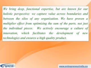 We bring deep, functional expertise, but are known for our
holistic perspective: we capture value across boundaries and
between the silos of any organization. We have proven a
multiplier effect from optimizing the sum of the parts, not just
the individual pieces. We actively encourage a culture of
innovation, which facilitates the development of new
technologies and ensures a high quality product.
www.entrepreneurindia.co
 