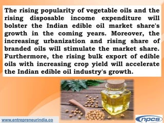www.entrepreneurindia.co
The rising popularity of vegetable oils and the
rising disposable income expenditure will
bolster the Indian edible oil market share's
growth in the coming years. Moreover, the
increasing urbanization and rising share of
branded oils will stimulate the market share.
Furthermore, the rising bulk export of edible
oils with increasing crop yield will accelerate
the Indian edible oil industry's growth.
 