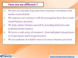 o We have two decades long experience in project consultancy and
market research field
o We empower our customers with the prerequisite know-how to take
sound business decisions
o We help catalyze business growth by providing distinctive and
profound market analysis
o We serve a wide array of customers , from individual entrepreneurs
to Corporations and Foreign Investors
o We use authentic & reliable sources to ensure business precision
www.entrepreneurindia.co
How are we different ?
 