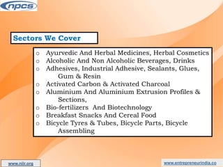 Sectors We Cover
o Ayurvedic And Herbal Medicines, Herbal Cosmetics
o Alcoholic And Non Alcoholic Beverages, Drinks
o Adhesives, Industrial Adhesive, Sealants, Glues,
Gum & Resin
o Activated Carbon & Activated Charcoal
o Aluminium And Aluminium Extrusion Profiles &
Sections,
o Bio-fertilizers And Biotechnology
o Breakfast Snacks And Cereal Food
o Bicycle Tyres & Tubes, Bicycle Parts, Bicycle
Assembling
www.entrepreneurindia.co
www.niir.org
AN ISO 9001:2015 CERTIFIED COMPANY
 