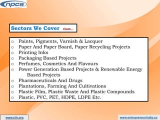 Sectors We Cover Cont…
o Paints, Pigments, Varnish & Lacquer
o Paper And Paper Board, Paper Recycling Projects
o Printing Inks
o Packaging Based Projects
o Perfumes, Cosmetics And Flavours
o Power Generation Based Projects & Renewable Energy
Based Projects
o Pharmaceuticals And Drugs
o Plantations, Farming And Cultivations
o Plastic Film, Plastic Waste And Plastic Compounds
o Plastic, PVC, PET, HDPE, LDPE Etc.
www.entrepreneurindia.co
www.niir.org
AN ISO 9001:2015 CERTIFIED COMPANY
 