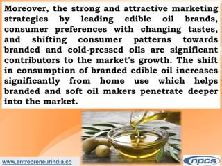 www.entrepreneurindia.co
Moreover, the strong and attractive marketing
strategies by leading edible oil brands,
consumer preferences with changing tastes,
and shifting consumer patterns towards
branded and cold-pressed oils are significant
contributors to the market's growth. The shift
in consumption of branded edible oil increases
significantly from home use which helps
branded and soft oil makers penetrate deeper
into the market.
 