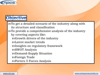 www.entrepreneurindia.co
To get a detailed scenario of the industry along with
its structure and classification
To provide a comprehensive analysis of the industry
by covering aspects like:
Growth drivers of the industry
Latest market trends
Insights on regulatory framework
SWOT Analysis
Demand-Supply Situation
Foreign Trade
Porters 5 Forces Analysis
www.niir.org
AN ISO 9001:2015 CERTIFIED COMPANY
 