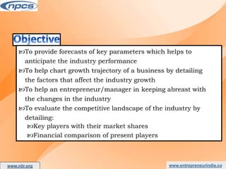 www.entrepreneurindia.co
To provide forecasts of key parameters which helps to
anticipate the industry performance
To help chart growth trajectory of a business by detailing
the factors that affect the industry growth
To help an entrepreneur/manager in keeping abreast with
the changes in the industry
To evaluate the competitive landscape of the industry by
detailing:
Key players with their market shares
Financial comparison of present players
www.niir.org
AN ISO 9001:2015 CERTIFIED COMPANY
 