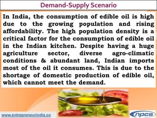 www.entrepreneurindia.co
Demand-Supply Scenario
In India, the consumption of edible oil is high
due to the growing population and rising
affordability. The high population density is a
critical factor for the consumption of edible oil
in the Indian kitchen. Despite having a huge
agriculture sector, diverse agro-climatic
conditions & abundant land, Indian imports
most of the oil it consumes. This is due to the
shortage of domestic production of edible oil,
which cannot meet the demand.
 