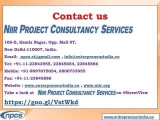 Contact us
106-E, Kamla Nagar, Opp. Mall ST,
New Delhi-110007, India.
Email: npcs.ei@gmail.com , info@entrepreneurindia.co
Tel: +91-11-23843955, 23845654, 23845886
Mobile: +91-9097075054, 8800733955
Fax: +91-11-23845886
Website : www.entrepreneurindia.co , www.niir.org
Take a look at on #StreetView
https://goo.gl/VstWkd
www.entrepreneurindia.co
 