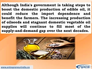 www.entrepreneurindia.co
Although India's government is taking steps to
boost the domestic production of edible oil, it
could reduce the import dependence and
benefit the farmers. The increasing production
of oilseeds and stagnant domestic vegetable oil
supplies will continue to fill most of the
supply-and-demand gap over the next decades.
 