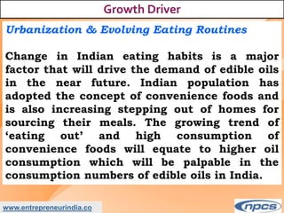 www.entrepreneurindia.co
Growth Driver
Urbanization & Evolving Eating Routines
Change in Indian eating habits is a major
factor that will drive the demand of edible oils
in the near future. Indian population has
adopted the concept of convenience foods and
is also increasing stepping out of homes for
sourcing their meals. The growing trend of
‘eating out’ and high consumption of
convenience foods will equate to higher oil
consumption which will be palpable in the
consumption numbers of edible oils in India.
 