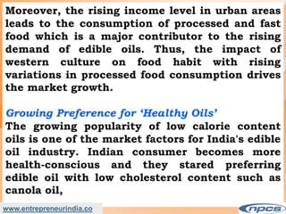 Moreover, the rising income level in urban areas
leads to the consumption of processed and fast
food which is a major contributor to the rising
demand of edible oils. Thus, the impact of
western culture on food habit with rising
variations in processed food consumption drives
the market growth.
Growing Preference for ‘Healthy Oils’
The growing popularity of low calorie content
oils is one of the market factors for India's edible
oil industry. Indian consumer becomes more
health-conscious and they stared preferring
edible oil with low cholesterol content such as
canola oil,
www.entrepreneurindia.co
 