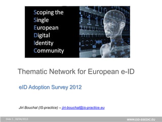 uropean
                       Digital
                       Community




          Thematic aNetwork for European e-ID
             Building Thematic Network for European e-ID


           eID Adoption Survey 2012


           Jiri Bouchal (IS-practice) – jiri-bouchal@is-practice.eu


Slide 1 , 18/04/2013                                                  WWW.EID-SSEDIC.EU
 