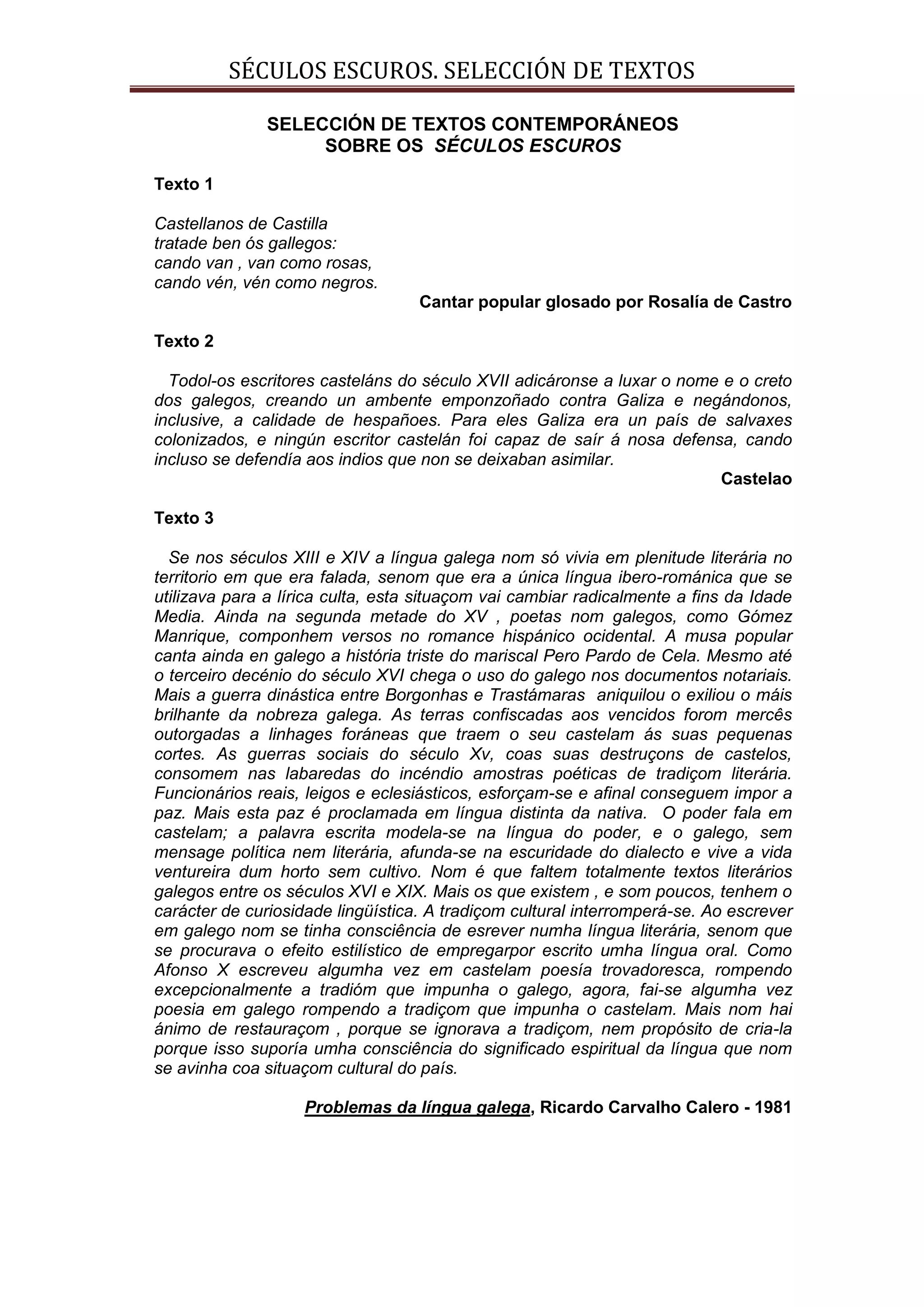 SÉCULOS ESCUROS. SELECCIÓN DE TEXTOS

               SELECCIÓN DE TEXTOS CONTEMPORÁNEOS
                    SOBRE OS SÉCULOS ESCUROS

Texto 1

Castellanos de Castilla
tratade ben ós gallegos:
cando van , van como rosas,
cando vén, vén como negros.
                                   Cantar popular glosado por Rosalía de Castro

Texto 2

  Todol-os escritores casteláns do século XVII adicáronse a luxar o nome e o creto
dos galegos, creando un ambente emponzoñado contra Galiza e negándonos,
inclusive, a calidade de hespañoes. Para eles Galiza era un país de salvaxes
colonizados, e ningún escritor castelán foi capaz de saír á nosa defensa, cando
incluso se defendía aos indios que non se deixaban asimilar.
                                                                        Castelao

Texto 3

  Se nos séculos XIII e XIV a língua galega nom só vivia em plenitude literária no
territorio em que era falada, senom que era a única língua ibero-románica que se
utilizava para a lírica culta, esta situaçom vai cambiar radicalmente a fins da Idade
Media. Ainda na segunda metade do XV , poetas nom galegos, como Gómez
Manrique, componhem versos no romance hispánico ocidental. A musa popular
canta ainda en galego a história triste do mariscal Pero Pardo de Cela. Mesmo até
o terceiro decénio do século XVI chega o uso do galego nos documentos notariais.
Mais a guerra dinástica entre Borgonhas e Trastámaras aniquilou o exiliou o máis
brilhante da nobreza galega. As terras confiscadas aos vencidos forom mercês
outorgadas a linhages foráneas que traem o seu castelam ás suas pequenas
cortes. As guerras sociais do século Xv, coas suas destruçons de castelos,
consomem nas labaredas do incéndio amostras poéticas de tradiçom literária.
Funcionários reais, leigos e eclesiásticos, esforçam-se e afinal conseguem impor a
paz. Mais esta paz é proclamada em língua distinta da nativa. O poder fala em
castelam; a palavra escrita modela-se na língua do poder, e o galego, sem
mensage política nem literária, afunda-se na escuridade do dialecto e vive a vida
ventureira dum horto sem cultivo. Nom é que faltem totalmente textos literários
galegos entre os séculos XVI e XIX. Mais os que existem , e som poucos, tenhem o
carácter de curiosidade lingüística. A tradiçom cultural interromperá-se. Ao escrever
em galego nom se tinha consciência de esrever numha língua literária, senom que
se procurava o efeito estilístico de empregarpor escrito umha língua oral. Como
Afonso X escreveu algumha vez em castelam poesía trovadoresca, rompendo
excepcionalmente a tradióm que impunha o galego, agora, fai-se algumha vez
poesia em galego rompendo a tradiçom que impunha o castelam. Mais nom hai
ánimo de restauraçom , porque se ignorava a tradiçom, nem propósito de cria-la
porque isso suporía umha consciência do significado espiritual da língua que nom
se avinha coa situaçom cultural do país.

                    Problemas da língua galega, Ricardo Carvalho Calero - 1981
 