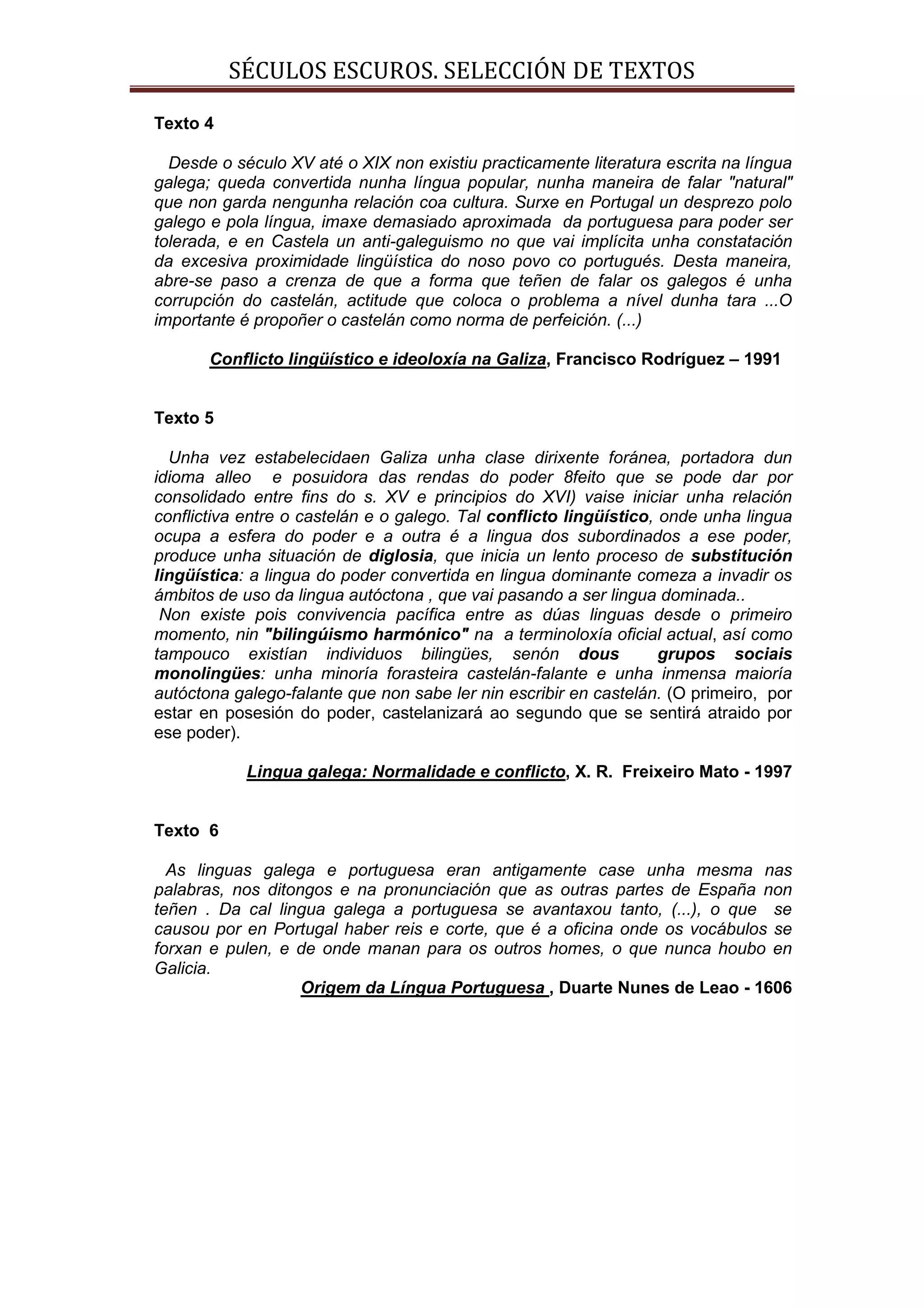 SÉCULOS ESCUROS. SELECCIÓN DE TEXTOS

Texto 4

  Desde o século XV até o XIX non existiu practicamente literatura escrita na língua
galega; queda convertida nunha língua popular, nunha maneira de falar "natural"
que non garda nengunha relación coa cultura. Surxe en Portugal un desprezo polo
galego e pola língua, imaxe demasiado aproximada da portuguesa para poder ser
tolerada, e en Castela un anti-galeguismo no que vai implícita unha constatación
da excesiva proximidade lingüística do noso povo co portugués. Desta maneira,
abre-se paso a crenza de que a forma que teñen de falar os galegos é unha
corrupción do castelán, actitude que coloca o problema a nível dunha tara ...O
importante é propoñer o castelán como norma de perfeición. (...)

       Conflicto lingüístico e ideoloxía na Galiza, Francisco Rodríguez – 1991


Texto 5

  Unha vez estabelecidaen Galiza unha clase dirixente foránea, portadora dun
idioma alleo e posuidora das rendas do poder 8feito que se pode dar por
consolidado entre fins do s. XV e principios do XVI) vaise iniciar unha relación
conflictiva entre o castelán e o galego. Tal conflicto lingüístico, onde unha lingua
ocupa a esfera do poder e a outra é a lingua dos subordinados a ese poder,
produce unha situación de diglosia, que inicia un lento proceso de substitución
lingüística: a lingua do poder convertida en lingua dominante comeza a invadir os
ámbitos de uso da lingua autóctona , que vai pasando a ser lingua dominada..
 Non existe pois convivencia pacífica entre as dúas linguas desde o primeiro
momento, nin "bilingúismo harmónico" na a terminoloxía oficial actual, así como
tampouco existían individuos bilingües, senón dous                  grupos sociais
monolingües: unha minoría forasteira castelán-falante e unha inmensa maioría
autóctona galego-falante que non sabe ler nin escribir en castelán. (O primeiro, por
estar en posesión do poder, castelanizará ao segundo que se sentirá atraido por
ese poder).

            Lingua galega: Normalidade e conflicto, X. R. Freixeiro Mato - 1997


Texto 6

  As linguas galega e portuguesa eran antigamente case unha mesma nas
palabras, nos ditongos e na pronunciación que as outras partes de España non
teñen . Da cal lingua galega a portuguesa se avantaxou tanto, (...), o que se
causou por en Portugal haber reis e corte, que é a oficina onde os vocábulos se
forxan e pulen, e de onde manan para os outros homes, o que nunca houbo en
Galicia.
                   Origem da Língua Portuguesa , Duarte Nunes de Leao - 1606
 