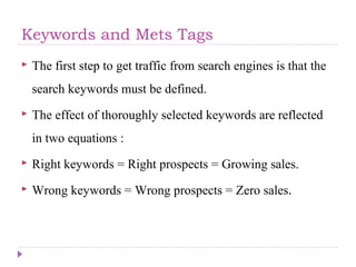 Keywords and Mets Tags
 The first step to get traffic from search engines is that the
search keywords must be defined.
 The effect of thoroughly selected keywords are reflected
in two equations :
 Right keywords = Right prospects = Growing sales.
 Wrong keywords = Wrong prospects = Zero sales.
 