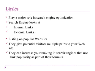 Links
 Play a major role in search engine optimization.
 Search Engine looks at
 Internal Links
 External Links
 Listing on popular Websites
 They give potential visitors multiple paths to your Web
site.
 They can increase your ranking in search engines that use
link popularity as part of their formula.
 