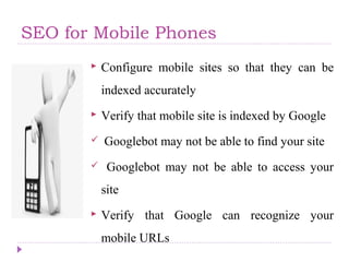 SEO for Mobile Phones
 Configure mobile sites so that they can be
indexed accurately
 Verify that mobile site is indexed by Google
 Googlebot may not be able to find your site
 Googlebot may not be able to access your
site
 Verify that Google can recognize your
mobile URLs
 