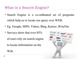 What is a Search Engine?
 Search Engine is a co-ordinated set of programs
which help us to locate our query over WEB.
 Eg. Google, MSN, Yahoo, Bing ,Kartoo ,WiseNut
 Surveys show that over 85%
of users rely on search engine
to locate information on the
Web.
 