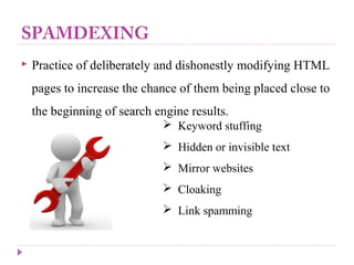 SPAMDEXING
 Practice of deliberately and dishonestly modifying HTML
pages to increase the chance of them being placed close to
the beginning of search engine results.
 Keyword stuffing
 Hidden or invisible text
 Mirror websites
 Cloaking
 Link spamming
 