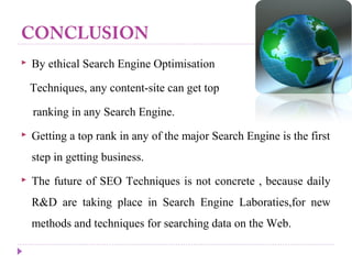CONCLUSION
 By ethical Search Engine Optimisation
Techniques, any content-site can get top
ranking in any Search Engine.
 Getting a top rank in any of the major Search Engine is the first
step in getting business.
 The future of SEO Techniques is not concrete , because daily
R&D are taking place in Search Engine Laboraties,for new
methods and techniques for searching data on the Web.
 