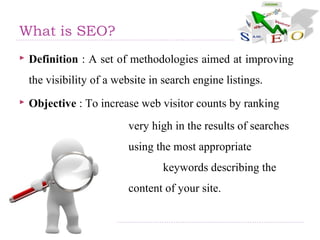 What is SEO?
 Definition : A set of methodologies aimed at improving
the visibility of a website in search engine listings.
 Objective : To increase web visitor counts by ranking
very high in the results of searches
using the most appropriate
keywords describing the
content of your site.
 