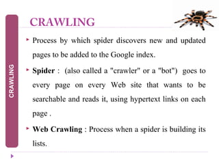 CRAWLING
 Process by which spider discovers new and updated
pages to be added to the Google index.
 Spider : (also called a "crawler" or a "bot") goes to
every page on every Web site that wants to be
searchable and reads it, using hypertext links on each
page .
 Web Crawling : Process when a spider is building its
lists.
CRAWLING
 