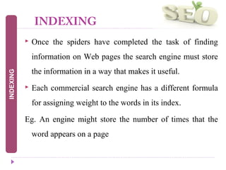 INDEXING
 Once the spiders have completed the task of finding
information on Web pages the search engine must store
the information in a way that makes it useful.
 Each commercial search engine has a different formula
for assigning weight to the words in its index.
Eg. An engine might store the number of times that the
word appears on a page
INDEXING
 