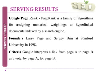 SERVING RESULTS
 Google Page Rank - PageRank is a family of algorithms
for assigning numerical weightings to hyperlinked
documents indexed by a search engine.
 Founders Larry Page and Sergey Brin at Stanford
University in 1998.
 Criteria Google interprets a link from page A to page B
as a vote, by page A, for page B.
SERVINGRESULTS
 