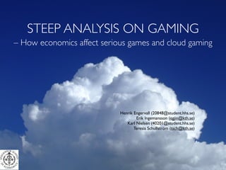 STEEP ANALYSIS ON GAMING
– How economics affect serious games and cloud gaming




                            Henrik Engervall (20848@student.hhs.se)
                                    Erik Ingemansson (egjin@kth.se)
                               Karl Nielsen (40201@student.hhs.se)
                                   Teresia Schullström (tsch@kth.se)
 