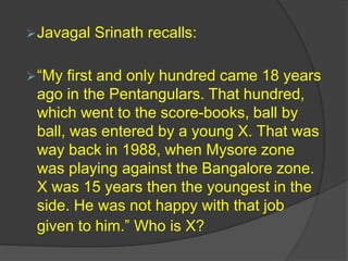 Javagal Srinath recalls:
“My first and only hundred came 18 years
ago in the Pentangulars. That hundred,
which went to the score-books, ball by
ball, was entered by a young X. That was
way back in 1988, when Mysore zone
was playing against the Bangalore zone.
X was 15 years then the youngest in the
side. He was not happy with that job
given to him.” Who is X?
 